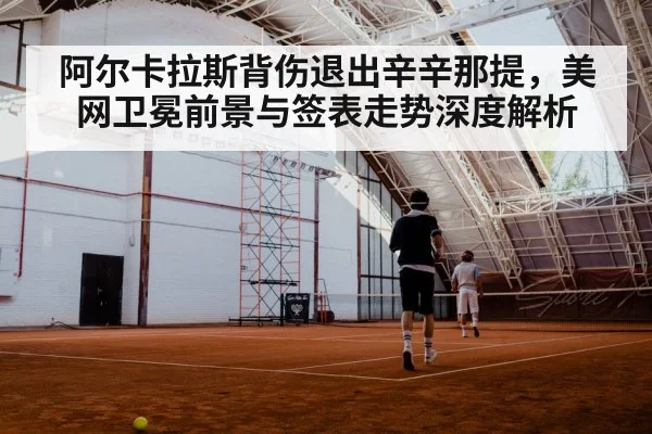 阿尔卡拉斯背伤退出辛辛那提,美网卫冕前景与签表走势深度解析